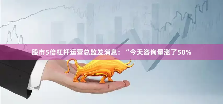 股市5倍杠杆运营总监发消息：“今天咨询量涨了50%
