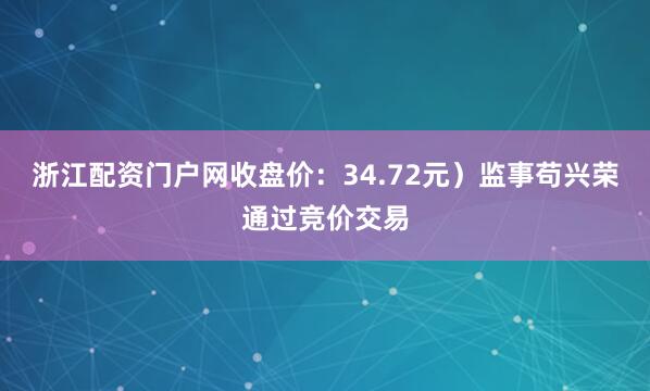 浙江配资门户网收盘价：34.72元）监事苟兴荣通过竞价交易