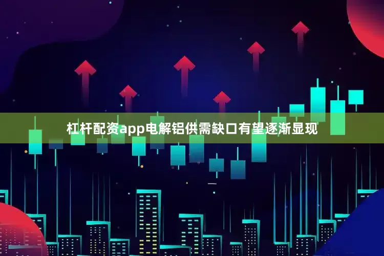 杠杆配资app电解铝供需缺口有望逐渐显现