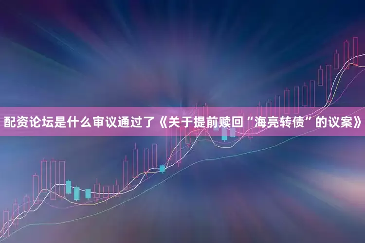 配资论坛是什么审议通过了《关于提前赎回“海亮转债”的议案》